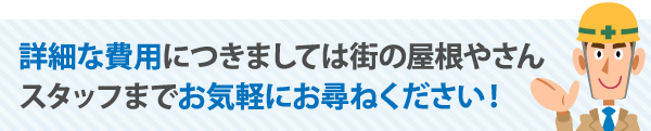 詳細な費用につきましては街の屋根やさんスタッフまでお気軽にお尋ねください！